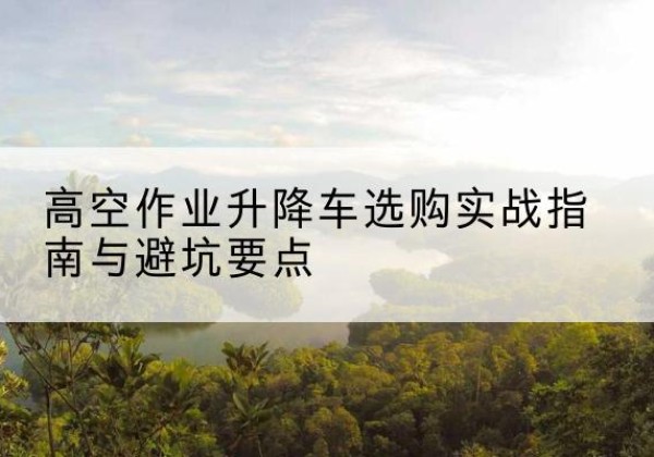东兴升降车怎么选-高空作业升降车选购实战指南与避坑要点