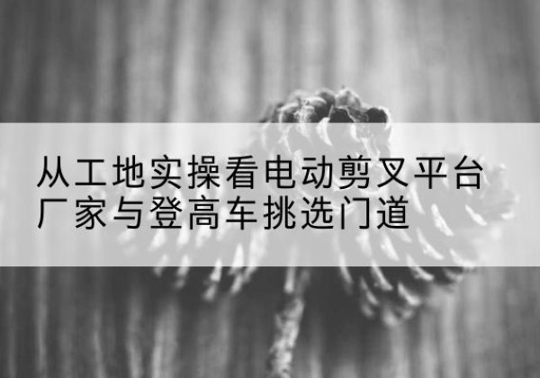 东兴电动剪叉升降平台厂家-从工地实操看电动剪叉平台厂家与登高车挑选门道